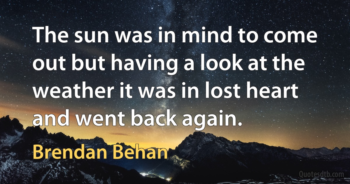 The sun was in mind to come out but having a look at the weather it was in lost heart and went back again. (Brendan Behan)