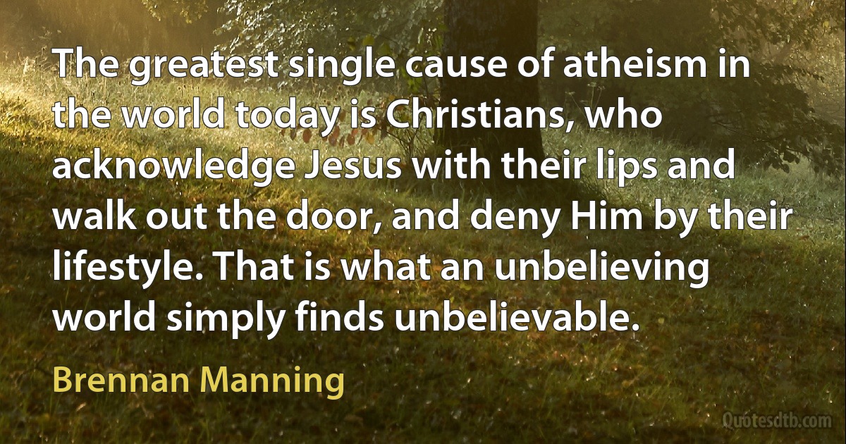 The greatest single cause of atheism in the world today is Christians, who acknowledge Jesus with their lips and walk out the door, and deny Him by their lifestyle. That is what an unbelieving world simply finds unbelievable. (Brennan Manning)