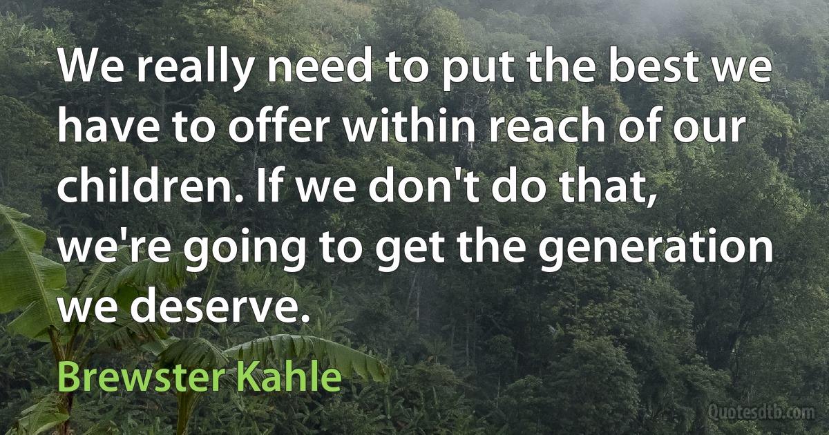 We really need to put the best we have to offer within reach of our children. If we don't do that, we're going to get the generation we deserve. (Brewster Kahle)