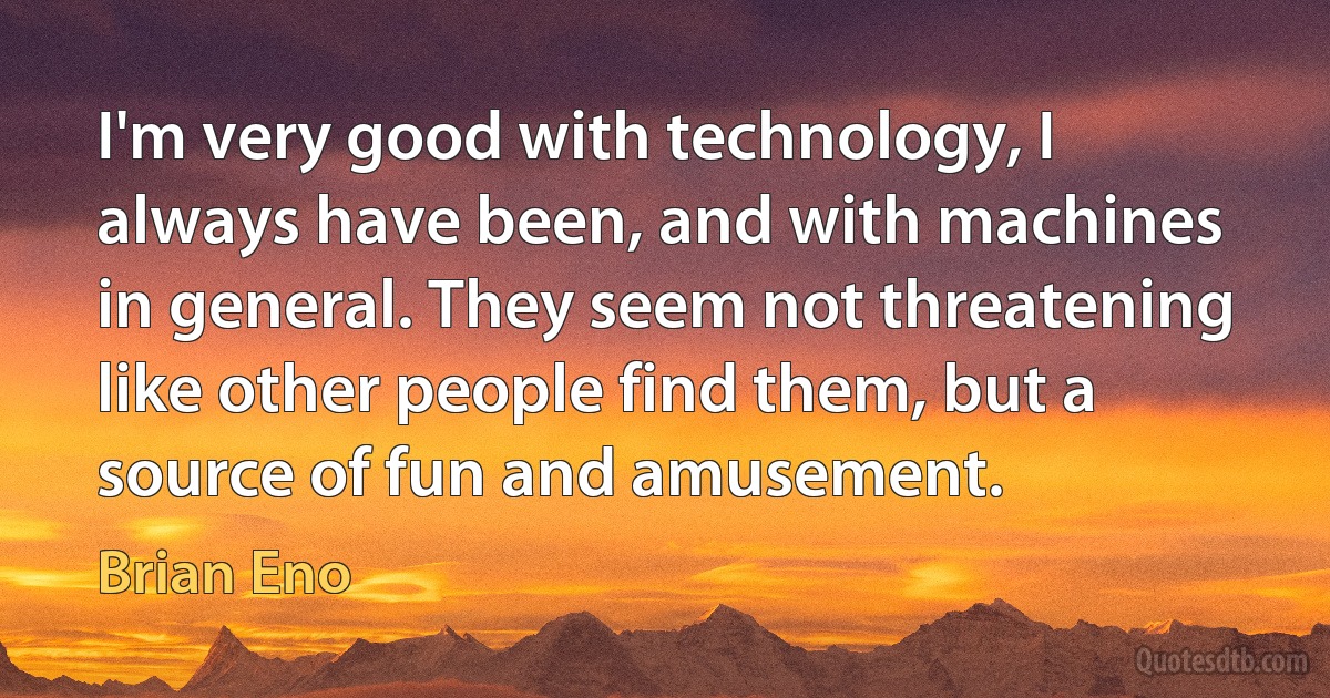 I'm very good with technology, I always have been, and with machines in general. They seem not threatening like other people find them, but a source of fun and amusement. (Brian Eno)