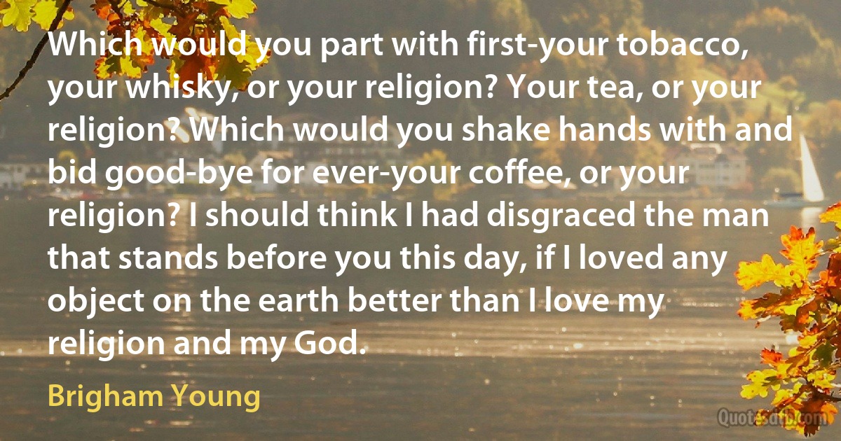 Which would you part with first-your tobacco, your whisky, or your religion? Your tea, or your religion? Which would you shake hands with and bid good-bye for ever-your coffee, or your religion? I should think I had disgraced the man that stands before you this day, if I loved any object on the earth better than I love my religion and my God. (Brigham Young)