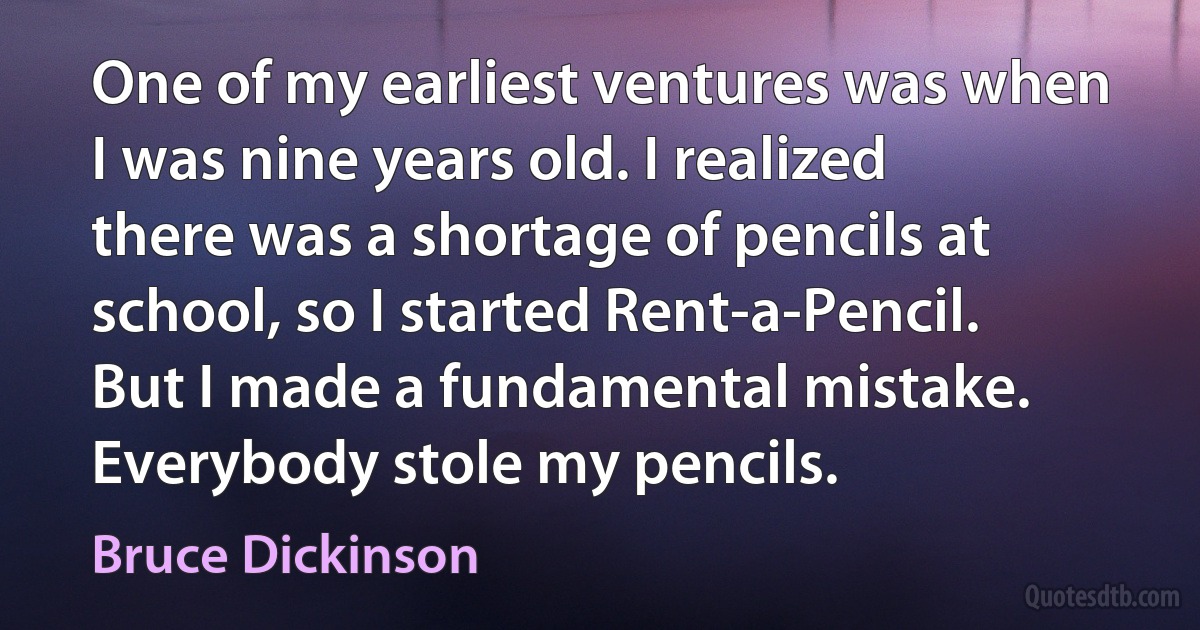 One of my earliest ventures was when I was nine years old. I realized there was a shortage of pencils at school, so I started Rent-a-Pencil. But I made a fundamental mistake. Everybody stole my pencils. (Bruce Dickinson)