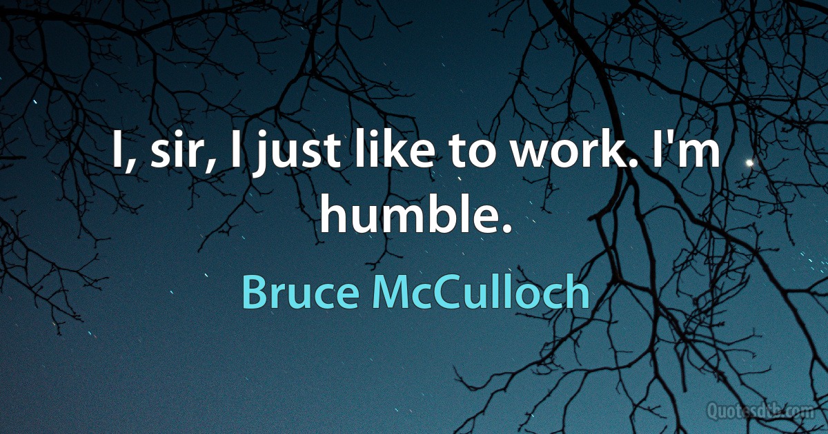 I, sir, I just like to work. I'm humble. (Bruce McCulloch)