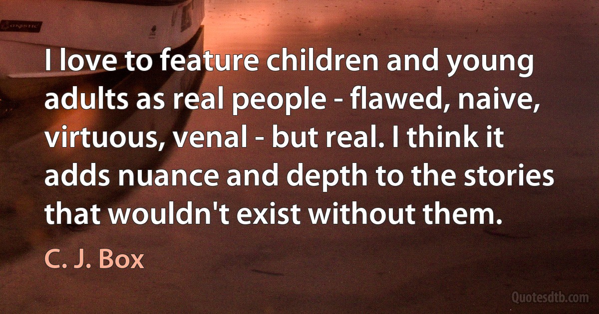 I love to feature children and young adults as real people - flawed, naive, virtuous, venal - but real. I think it adds nuance and depth to the stories that wouldn't exist without them. (C. J. Box)