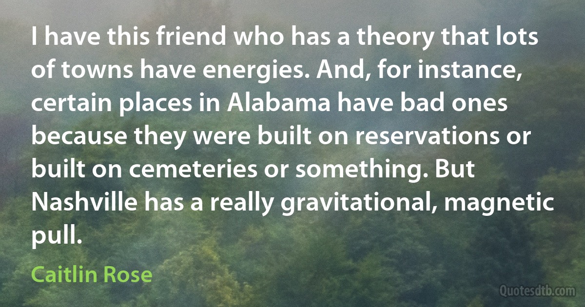 I have this friend who has a theory that lots of towns have energies. And, for instance, certain places in Alabama have bad ones because they were built on reservations or built on cemeteries or something. But Nashville has a really gravitational, magnetic pull. (Caitlin Rose)