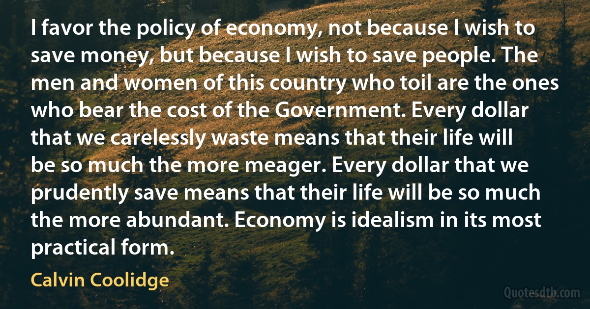 I favor the policy of economy, not because I wish to save money, but because I wish to save people. The men and women of this country who toil are the ones who bear the cost of the Government. Every dollar that we carelessly waste means that their life will be so much the more meager. Every dollar that we prudently save means that their life will be so much the more abundant. Economy is idealism in its most practical form. (Calvin Coolidge)