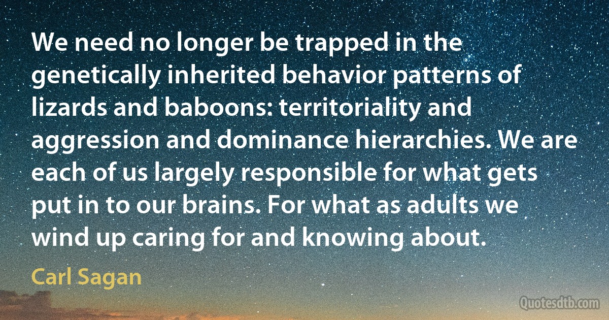 We need no longer be trapped in the genetically inherited behavior patterns of lizards and baboons: territoriality and aggression and dominance hierarchies. We are each of us largely responsible for what gets put in to our brains. For what as adults we wind up caring for and knowing about. (Carl Sagan)