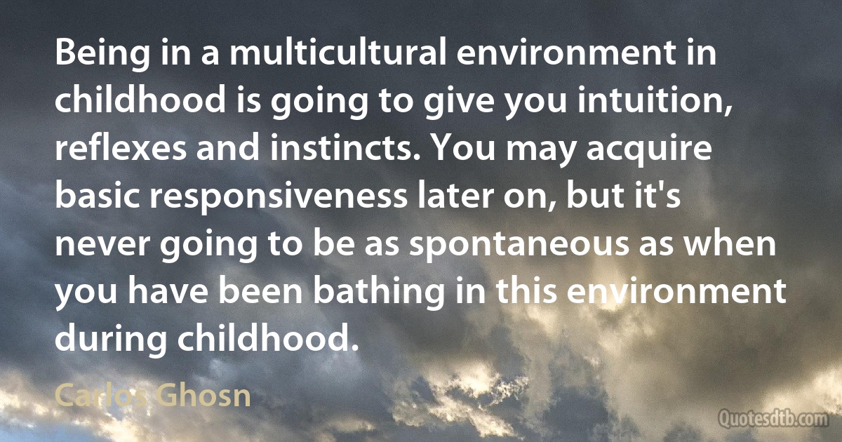 Being in a multicultural environment in childhood is going to give you intuition, reflexes and instincts. You may acquire basic responsiveness later on, but it's never going to be as spontaneous as when you have been bathing in this environment during childhood. (Carlos Ghosn)