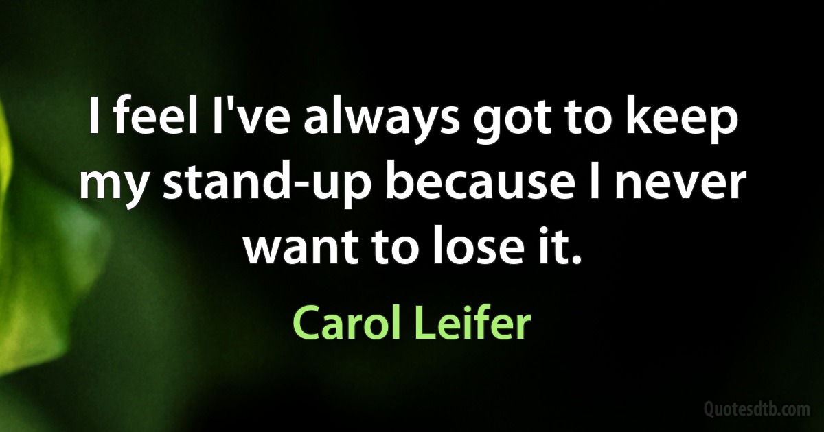 I feel I've always got to keep my stand-up because I never want to lose it. (Carol Leifer)