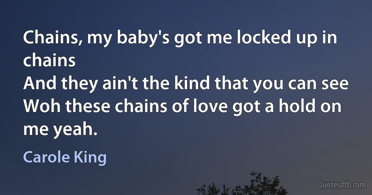 Chains, my baby's got me locked up in chains
And they ain't the kind that you can see
Woh these chains of love got a hold on me yeah. (Carole King)