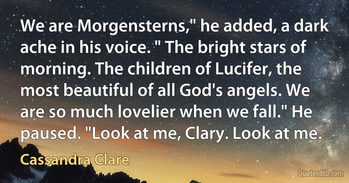 We are Morgensterns," he added, a dark ache in his voice. " The bright stars of morning. The children of Lucifer, the most beautiful of all God's angels. We are so much lovelier when we fall." He paused. "Look at me, Clary. Look at me. (Cassandra Clare)