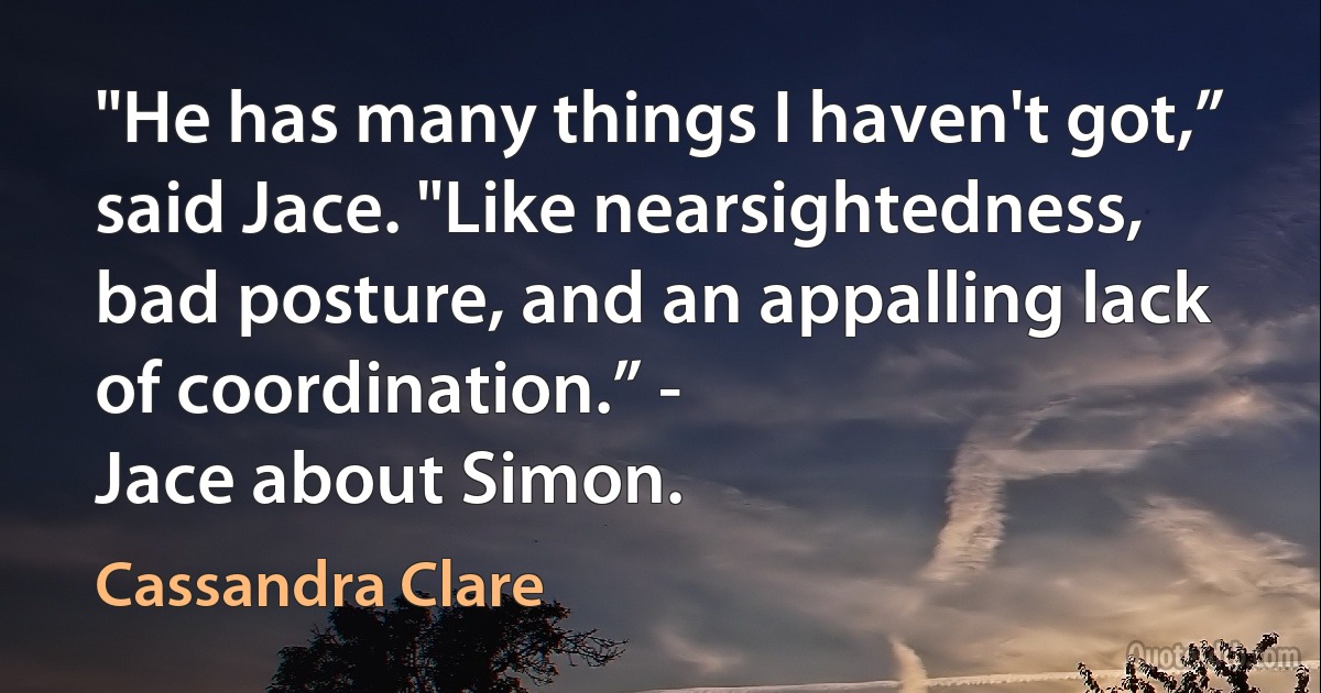 "He has many things I haven't got,” said Jace. "Like nearsightedness, bad posture, and an appalling lack of coordination.” -
Jace about Simon. (Cassandra Clare)