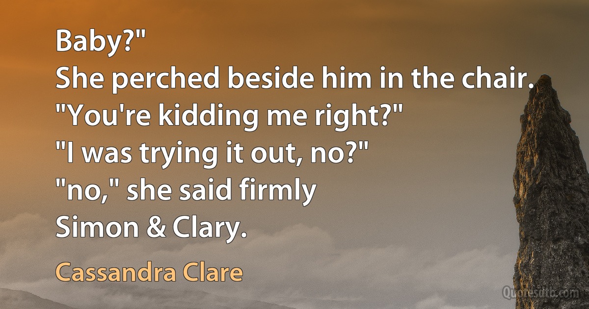 Baby?"
She perched beside him in the chair. "You're kidding me right?"
"I was trying it out, no?"
"no," she said firmly
Simon & Clary. (Cassandra Clare)