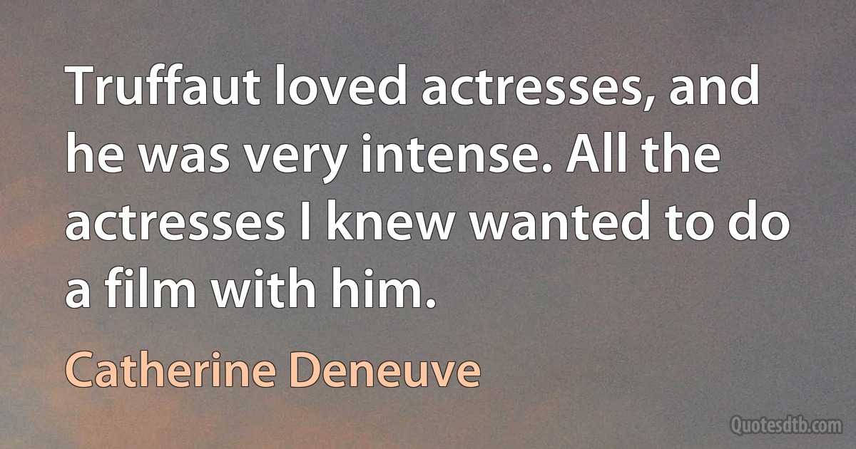 Truffaut loved actresses, and he was very intense. All the actresses I knew wanted to do a film with him. (Catherine Deneuve)