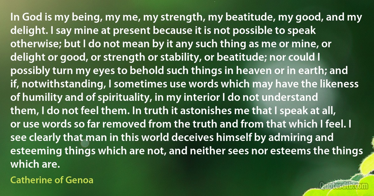 In God is my being, my me, my strength, my beatitude, my good, and my delight. I say mine at present because it is not possible to speak otherwise; but I do not mean by it any such thing as me or mine, or delight or good, or strength or stability, or beatitude; nor could I possibly turn my eyes to behold such things in heaven or in earth; and if, notwithstanding, I sometimes use words which may have the likeness of humility and of spirituality, in my interior I do not understand them, I do not feel them. In truth it astonishes me that I speak at all, or use words so far removed from the truth and from that which I feel. I see clearly that man in this world deceives himself by admiring and esteeming things which are not, and neither sees nor esteems the things which are. (Catherine of Genoa)