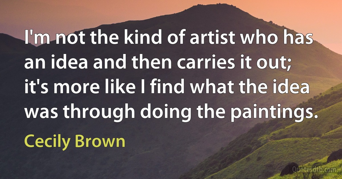 I'm not the kind of artist who has an idea and then carries it out; it's more like I find what the idea was through doing the paintings. (Cecily Brown)