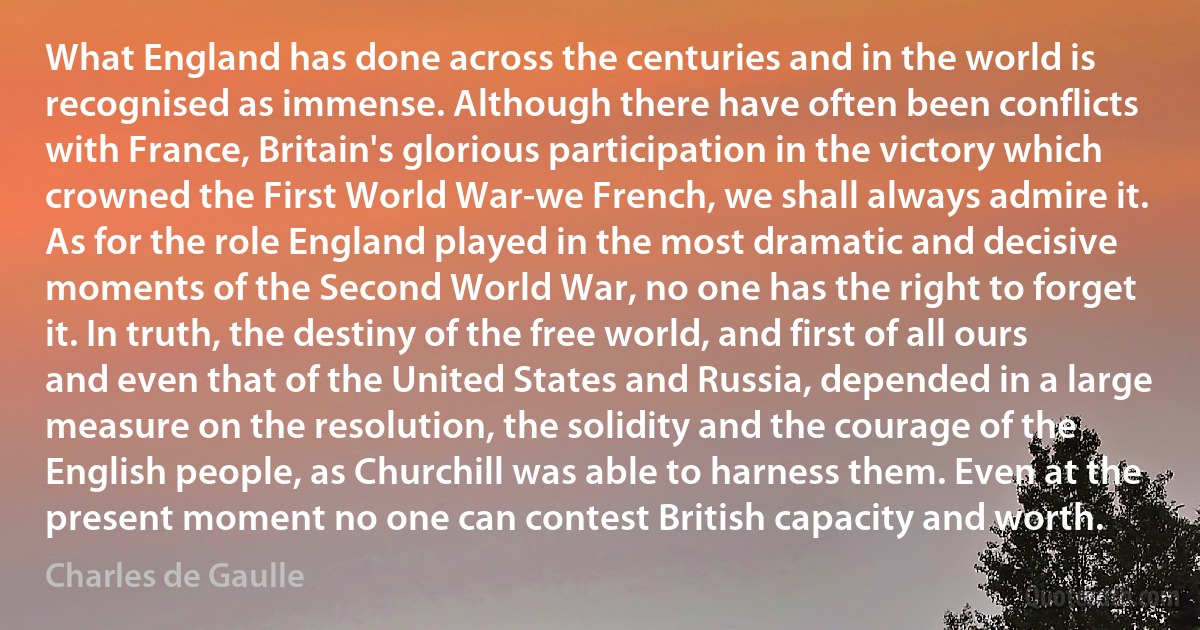 What England has done across the centuries and in the world is recognised as immense. Although there have often been conflicts with France, Britain's glorious participation in the victory which crowned the First World War-we French, we shall always admire it. As for the role England played in the most dramatic and decisive moments of the Second World War, no one has the right to forget it. In truth, the destiny of the free world, and first of all ours and even that of the United States and Russia, depended in a large measure on the resolution, the solidity and the courage of the English people, as Churchill was able to harness them. Even at the present moment no one can contest British capacity and worth. (Charles de Gaulle)