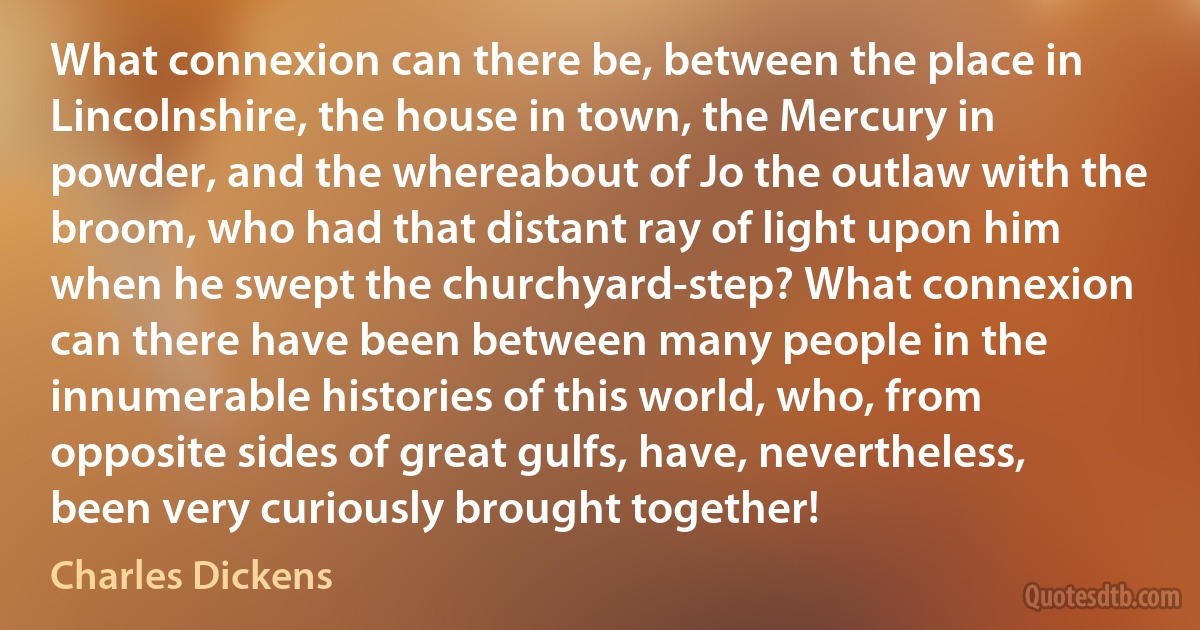 What connexion can there be, between the place in Lincolnshire, the house in town, the Mercury in powder, and the whereabout of Jo the outlaw with the broom, who had that distant ray of light upon him when he swept the churchyard-step? What connexion can there have been between many people in the innumerable histories of this world, who, from opposite sides of great gulfs, have, nevertheless, been very curiously brought together! (Charles Dickens)