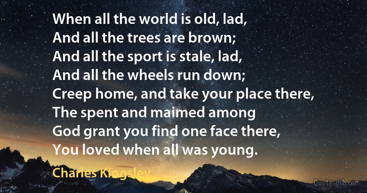 When all the world is old, lad,
And all the trees are brown;
And all the sport is stale, lad,
And all the wheels run down;
Creep home, and take your place there,
The spent and maimed among
God grant you find one face there,
You loved when all was young. (Charles Kingsley)