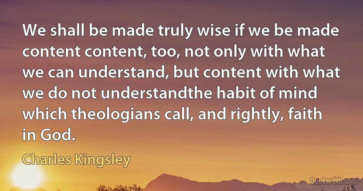 We shall be made truly wise if we be made content content, too, not only with what we can understand, but content with what we do not understandthe habit of mind which theologians call, and rightly, faith in God. (Charles Kingsley)