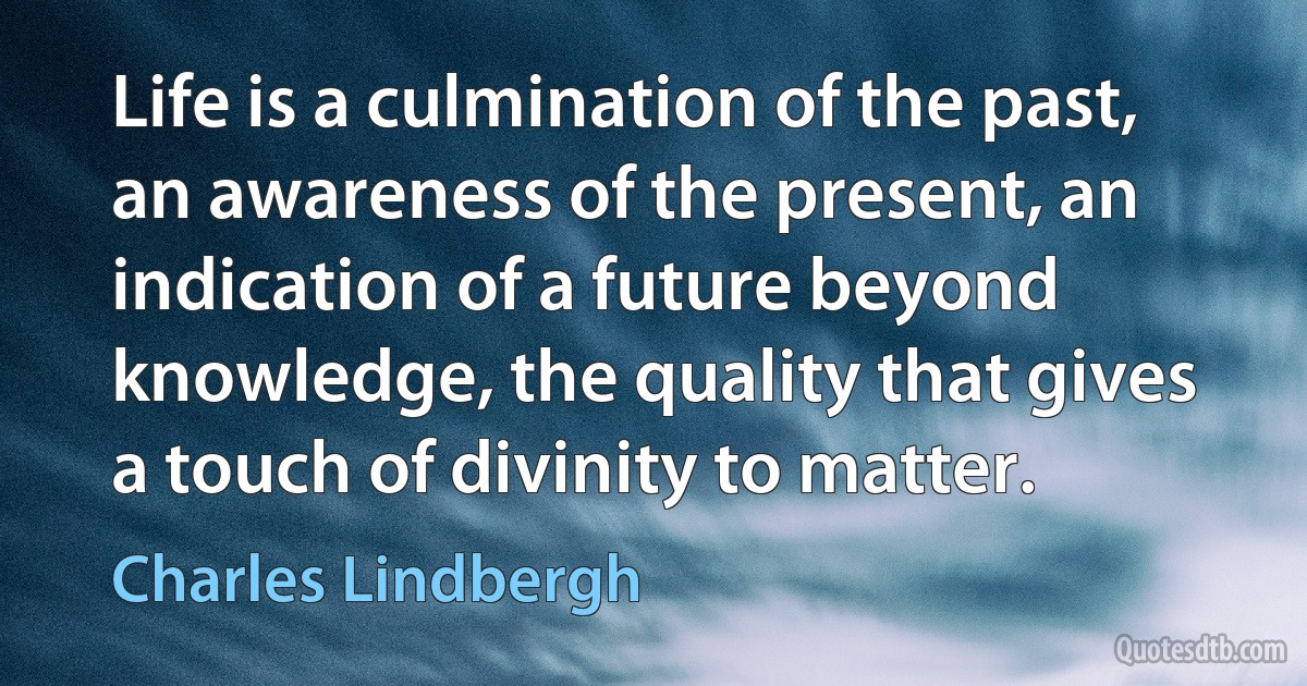 Life is a culmination of the past, an awareness of the present, an indication of a future beyond knowledge, the quality that gives a touch of divinity to matter. (Charles Lindbergh)