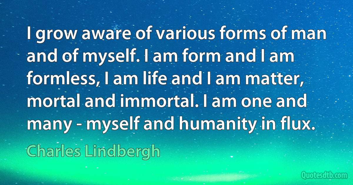 I grow aware of various forms of man and of myself. I am form and I am formless, I am life and I am matter, mortal and immortal. I am one and many - myself and humanity in flux. (Charles Lindbergh)