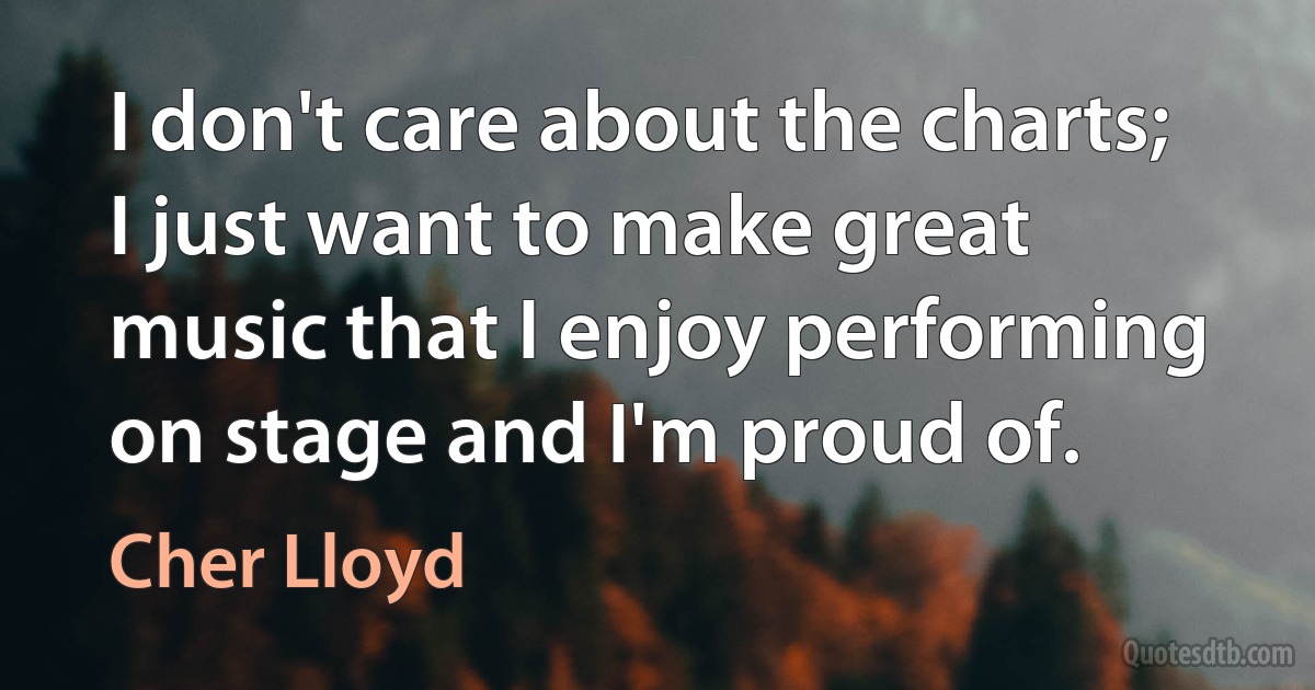 I don't care about the charts; I just want to make great music that I enjoy performing on stage and I'm proud of. (Cher Lloyd)