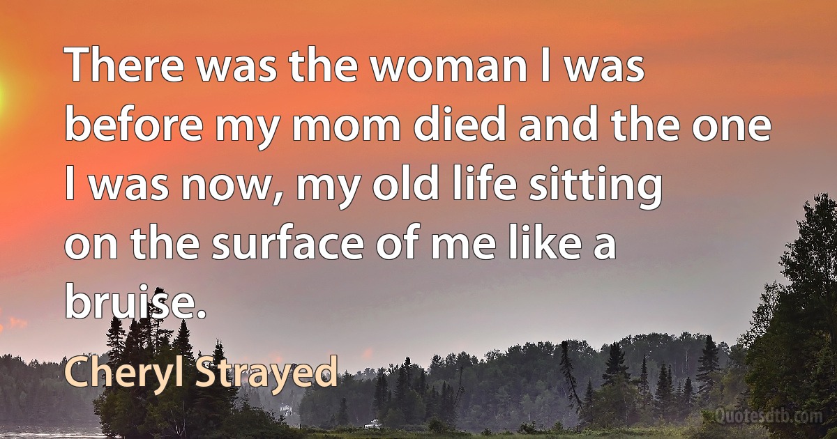 There was the woman I was before my mom died and the one I was now, my old life sitting on the surface of me like a bruise. (Cheryl Strayed)