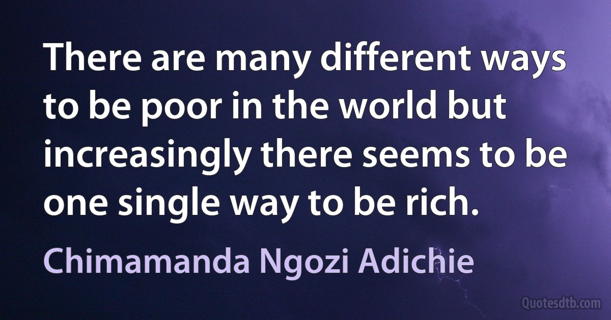 There are many different ways to be poor in the world but increasingly there seems to be one single way to be rich. (Chimamanda Ngozi Adichie)