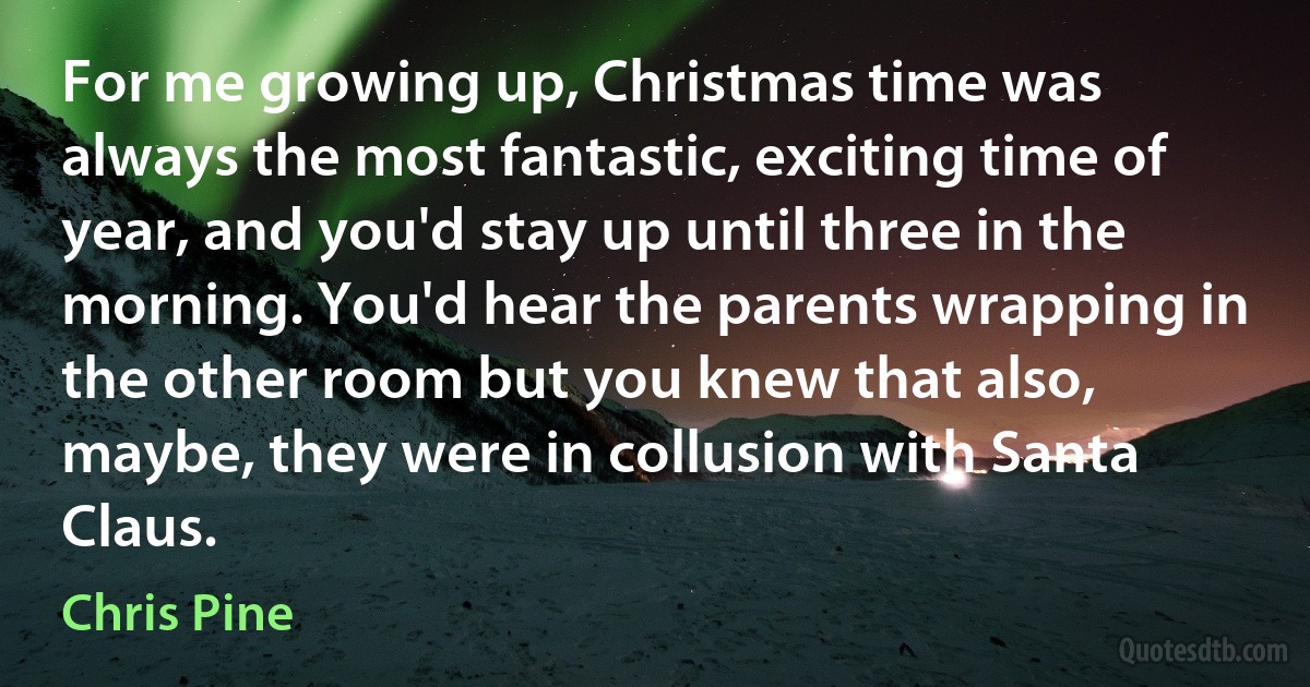 For me growing up, Christmas time was always the most fantastic, exciting time of year, and you'd stay up until three in the morning. You'd hear the parents wrapping in the other room but you knew that also, maybe, they were in collusion with Santa Claus. (Chris Pine)