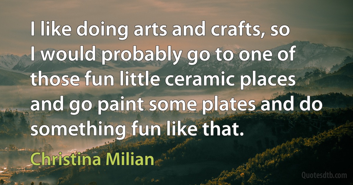 I like doing arts and crafts, so I would probably go to one of those fun little ceramic places and go paint some plates and do something fun like that. (Christina Milian)