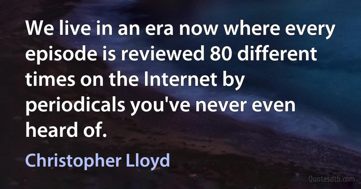 We live in an era now where every episode is reviewed 80 different times on the Internet by periodicals you've never even heard of. (Christopher Lloyd)