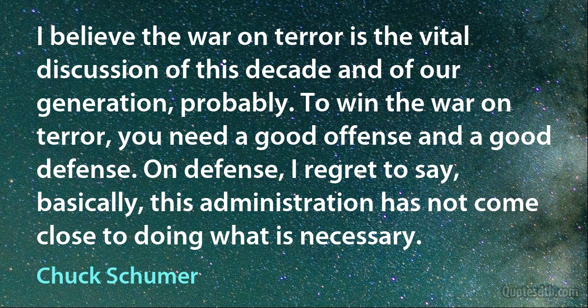 I believe the war on terror is the vital discussion of this decade and of our generation, probably. To win the war on terror, you need a good offense and a good defense. On defense, I regret to say, basically, this administration has not come close to doing what is necessary. (Chuck Schumer)