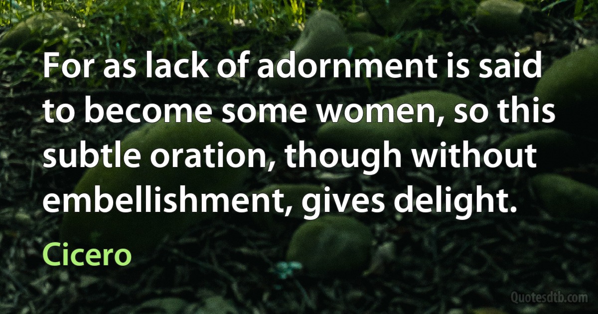 For as lack of adornment is said to become some women, so this subtle oration, though without embellishment, gives delight. (Cicero)