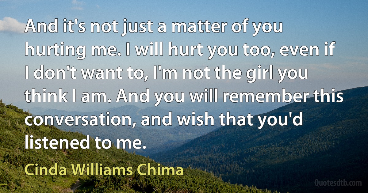 And it's not just a matter of you hurting me. I will hurt you too, even if I don't want to, I'm not the girl you think I am. And you will remember this conversation, and wish that you'd listened to me. (Cinda Williams Chima)