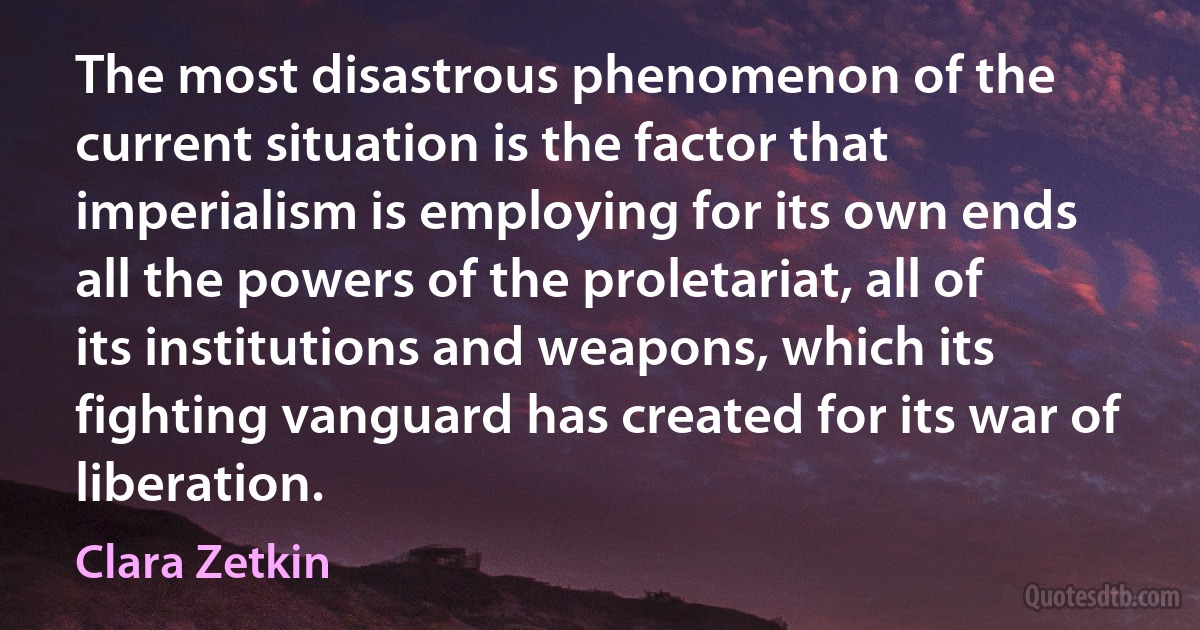 The most disastrous phenomenon of the current situation is the factor that imperialism is employing for its own ends all the powers of the proletariat, all of its institutions and weapons, which its fighting vanguard has created for its war of liberation. (Clara Zetkin)