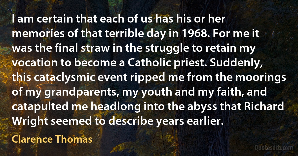 I am certain that each of us has his or her memories of that terrible day in 1968. For me it was the final straw in the struggle to retain my vocation to become a Catholic priest. Suddenly, this cataclysmic event ripped me from the moorings of my grandparents, my youth and my faith, and catapulted me headlong into the abyss that Richard Wright seemed to describe years earlier. (Clarence Thomas)