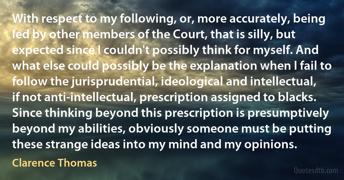 With respect to my following, or, more accurately, being led by other members of the Court, that is silly, but expected since I couldn't possibly think for myself. And what else could possibly be the explanation when I fail to follow the jurisprudential, ideological and intellectual, if not anti-intellectual, prescription assigned to blacks. Since thinking beyond this prescription is presumptively beyond my abilities, obviously someone must be putting these strange ideas into my mind and my opinions. (Clarence Thomas)