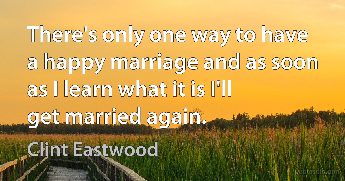 There's only one way to have a happy marriage and as soon as I learn what it is I'll get married again. (Clint Eastwood)