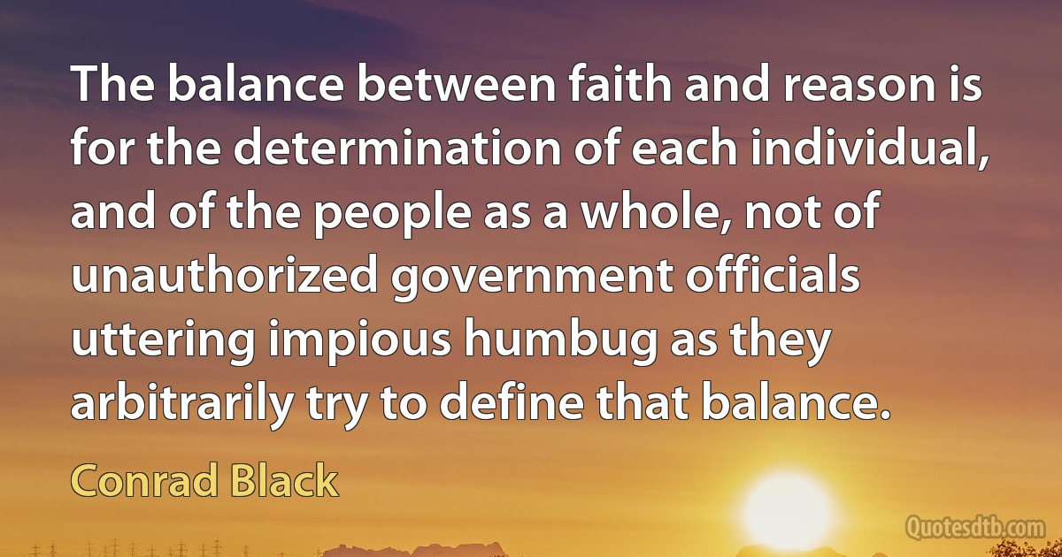 The balance between faith and reason is for the determination of each individual, and of the people as a whole, not of unauthorized government officials uttering impious humbug as they arbitrarily try to define that balance. (Conrad Black)