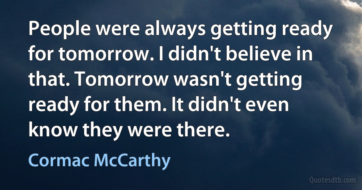 People were always getting ready for tomorrow. I didn't believe in that. Tomorrow wasn't getting ready for them. It didn't even know they were there. (Cormac McCarthy)