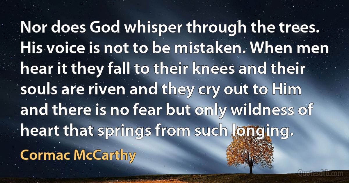 Nor does God whisper through the trees. His voice is not to be mistaken. When men hear it they fall to their knees and their souls are riven and they cry out to Him and there is no fear but only wildness of heart that springs from such longing. (Cormac McCarthy)