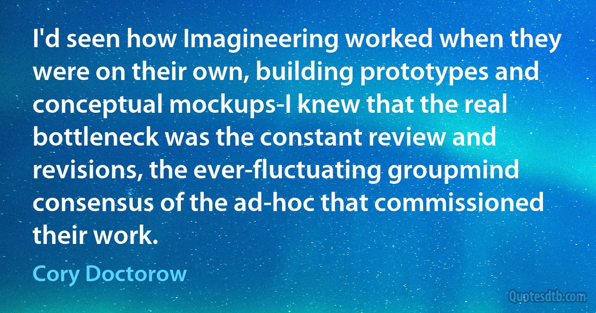 I'd seen how Imagineering worked when they were on their own, building prototypes and conceptual mockups-I knew that the real bottleneck was the constant review and revisions, the ever-fluctuating groupmind consensus of the ad-hoc that commissioned their work. (Cory Doctorow)