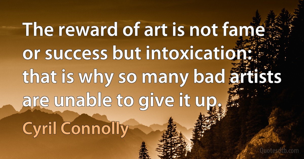 The reward of art is not fame or success but intoxication: that is why so many bad artists are unable to give it up. (Cyril Connolly)