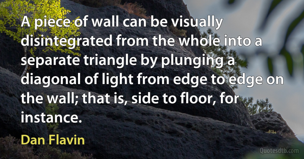 A piece of wall can be visually disintegrated from the whole into a separate triangle by plunging a diagonal of light from edge to edge on the wall; that is, side to floor, for instance. (Dan Flavin)