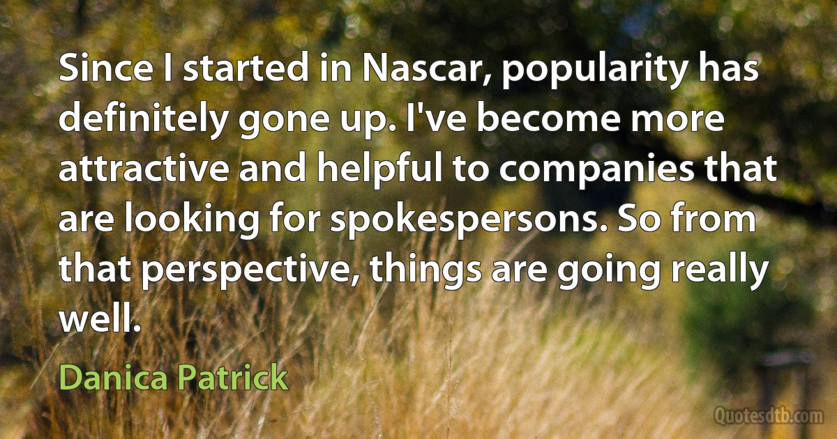 Since I started in Nascar, popularity has definitely gone up. I've become more attractive and helpful to companies that are looking for spokespersons. So from that perspective, things are going really well. (Danica Patrick)