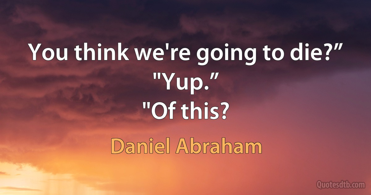 You think we're going to die?”
"Yup.”
"Of this? (Daniel Abraham)