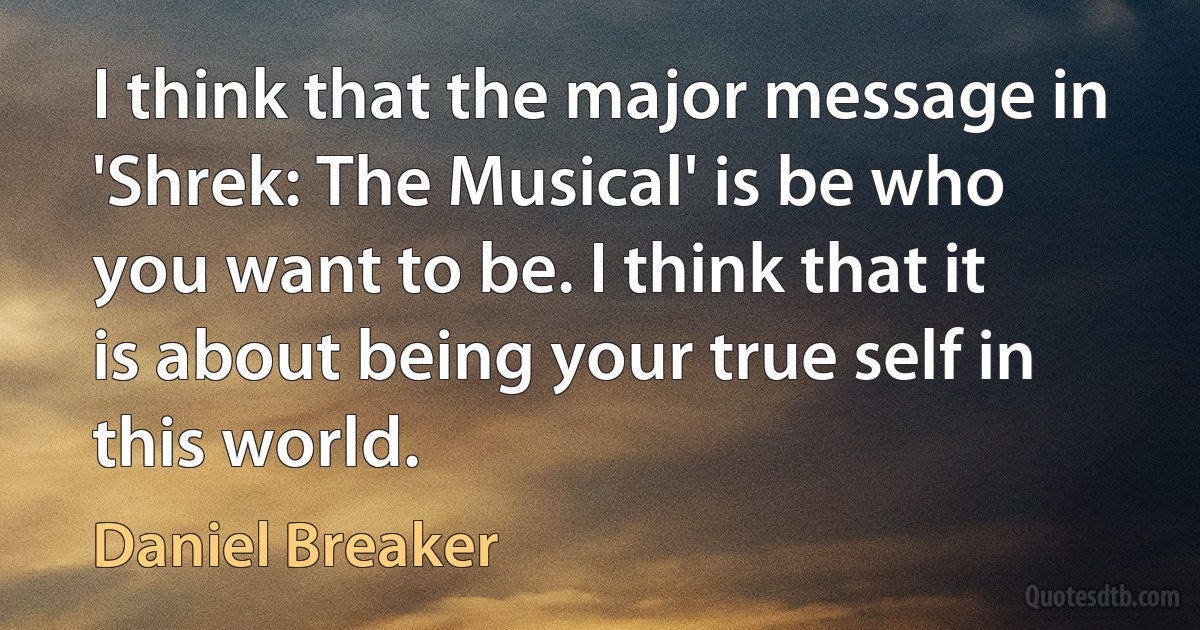 I think that the major message in 'Shrek: The Musical' is be who you want to be. I think that it is about being your true self in this world. (Daniel Breaker)