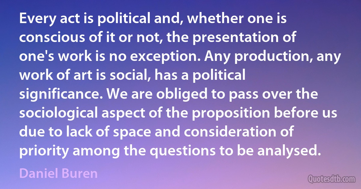 Every act is political and, whether one is conscious of it or not, the presentation of one's work is no exception. Any production, any work of art is social, has a political significance. We are obliged to pass over the sociological aspect of the proposition before us due to lack of space and consideration of priority among the questions to be analysed. (Daniel Buren)