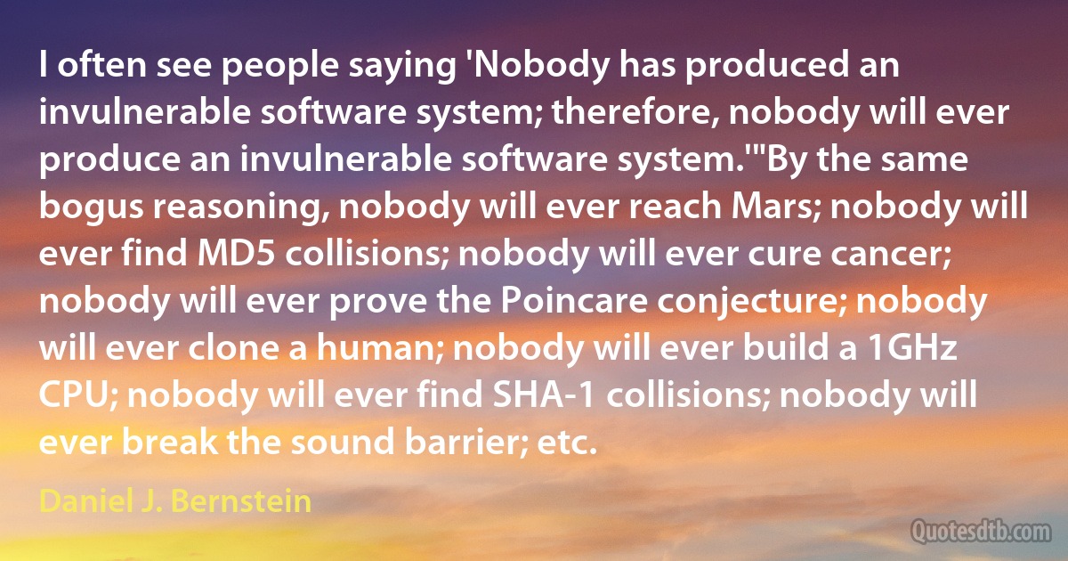 I often see people saying 'Nobody has produced an invulnerable software system; therefore, nobody will ever produce an invulnerable software system.'"By the same bogus reasoning, nobody will ever reach Mars; nobody will ever find MD5 collisions; nobody will ever cure cancer; nobody will ever prove the Poincare conjecture; nobody will ever clone a human; nobody will ever build a 1GHz CPU; nobody will ever find SHA-1 collisions; nobody will ever break the sound barrier; etc. (Daniel J. Bernstein)